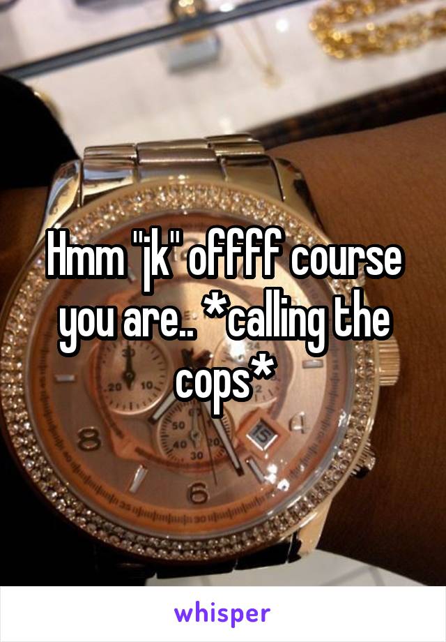 Hmm "jk" offff course you are.. *calling the cops*