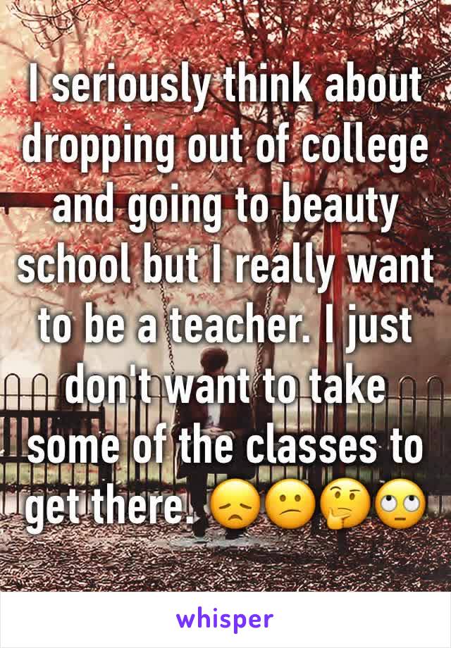 I seriously think about dropping out of college and going to beauty school but I really want to be a teacher. I just don't want to take some of the classes to get there. 😞😕🤔🙄