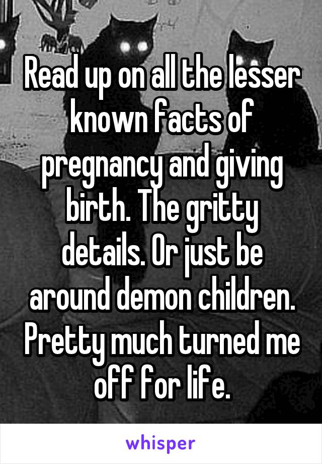 Read up on all the lesser known facts of pregnancy and giving birth. The gritty details. Or just be around demon children. Pretty much turned me off for life.