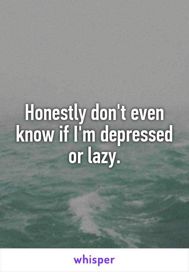 Honestly don't even know if I'm depressed or lazy.