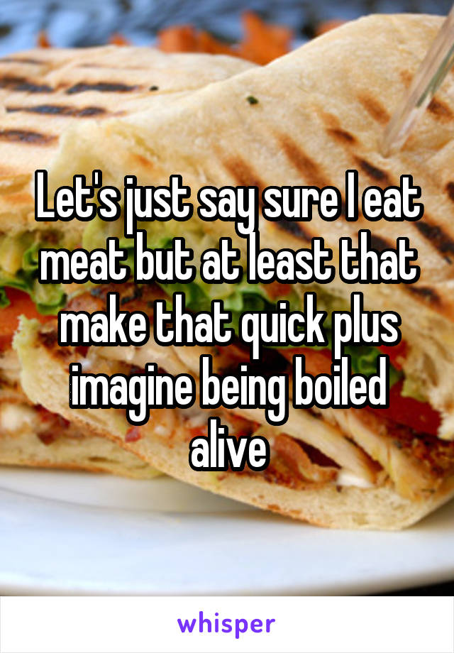 Let's just say sure I eat meat but at least that make that quick plus imagine being boiled alive