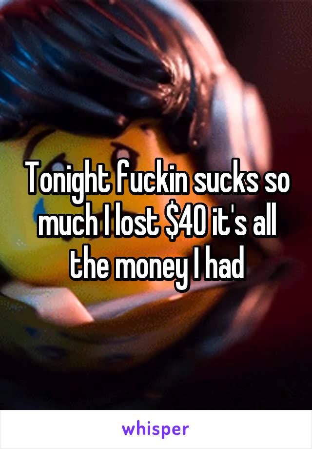 Tonight fuckin sucks so much I lost $40 it's all the money I had