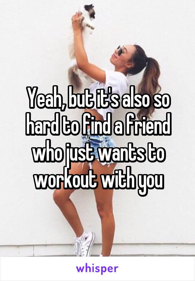 Yeah, but it's also so hard to find a friend who just wants to workout with you