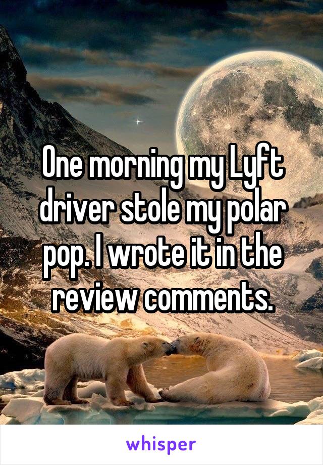 One morning my Lyft driver stole my polar pop. I wrote it in the review comments.