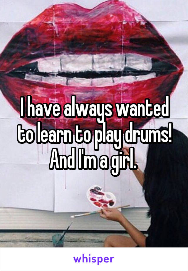 I have always wanted to learn to play drums! And I'm a girl. 