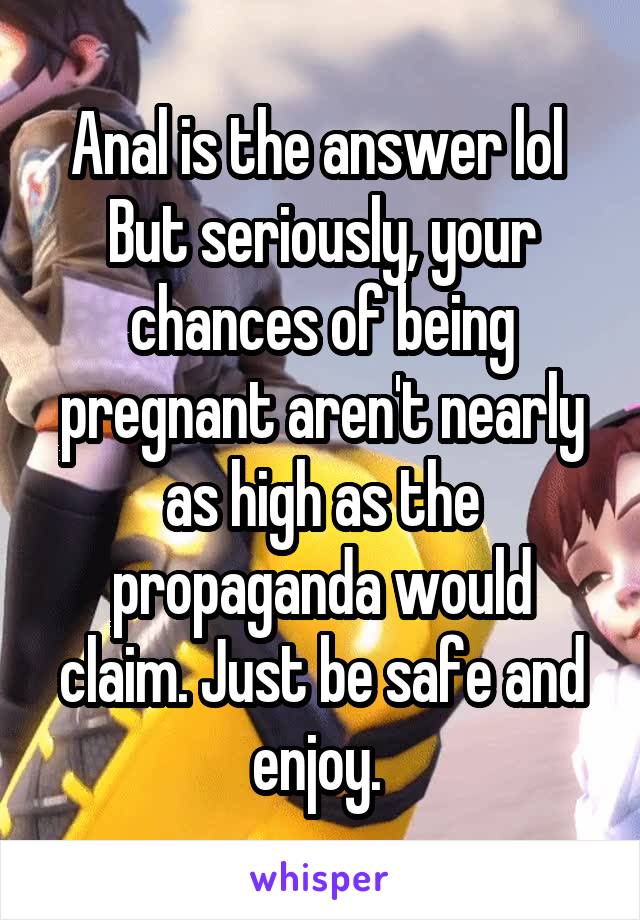 Anal is the answer lol 
But seriously, your chances of being pregnant aren't nearly as high as the propaganda would claim. Just be safe and enjoy. 