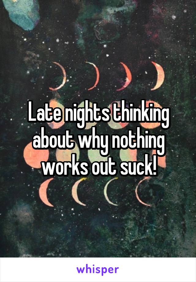 Late nights thinking about why nothing works out suck!