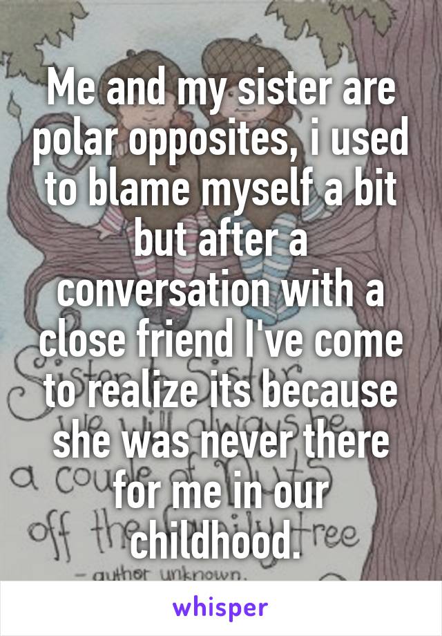 Me and my sister are polar opposites, i used to blame myself a bit but after a conversation with a close friend I've come to realize its because she was never there for me in our childhood. 