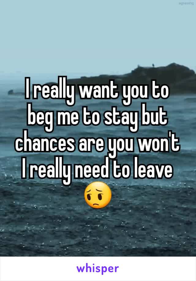 I really want you to beg me to stay but chances are you won't I really need to leave 😔