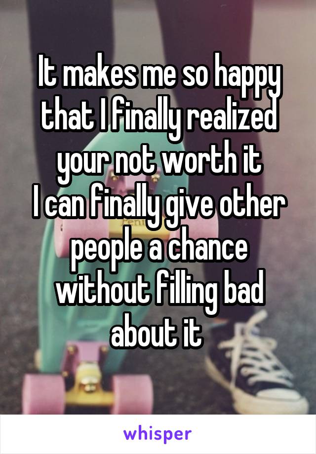 It makes me so happy that I finally realized your not worth it
I can finally give other people a chance without filling bad about it 
