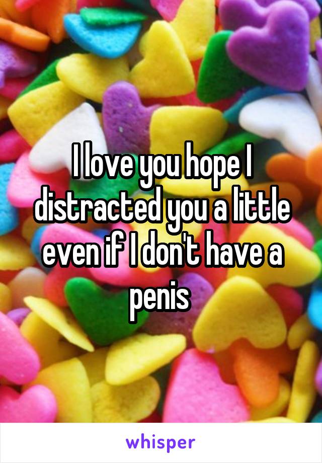 I love you hope I distracted you a little even if I don't have a penis 