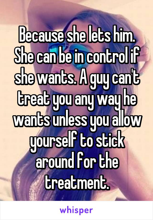 Because she lets him. She can be in control if she wants. A guy can't treat you any way he wants unless you allow yourself to stick around for the treatment.