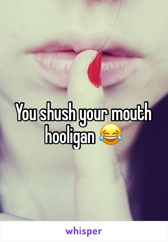 You shush your mouth hooligan 😂