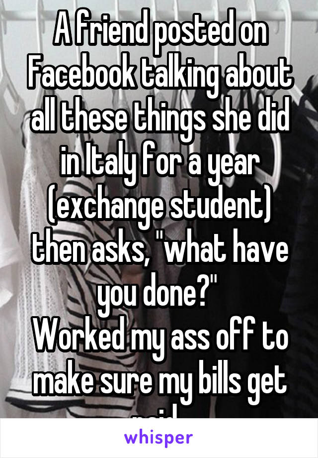 A friend posted on Facebook talking about all these things she did in Italy for a year (exchange student) then asks, "what have you done?" 
Worked my ass off to make sure my bills get paid. 