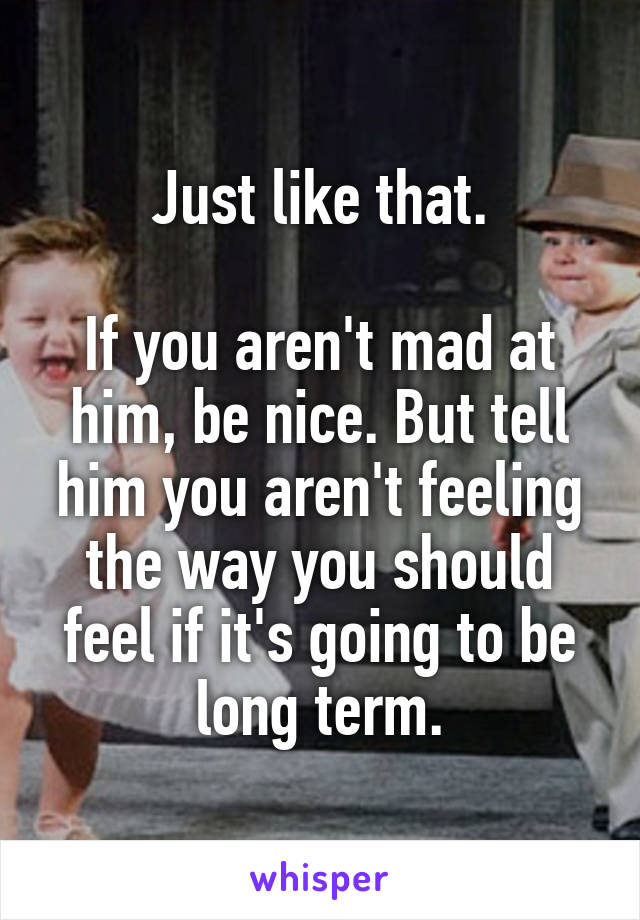 Just like that.

If you aren't mad at him, be nice. But tell him you aren't feeling the way you should feel if it's going to be long term.