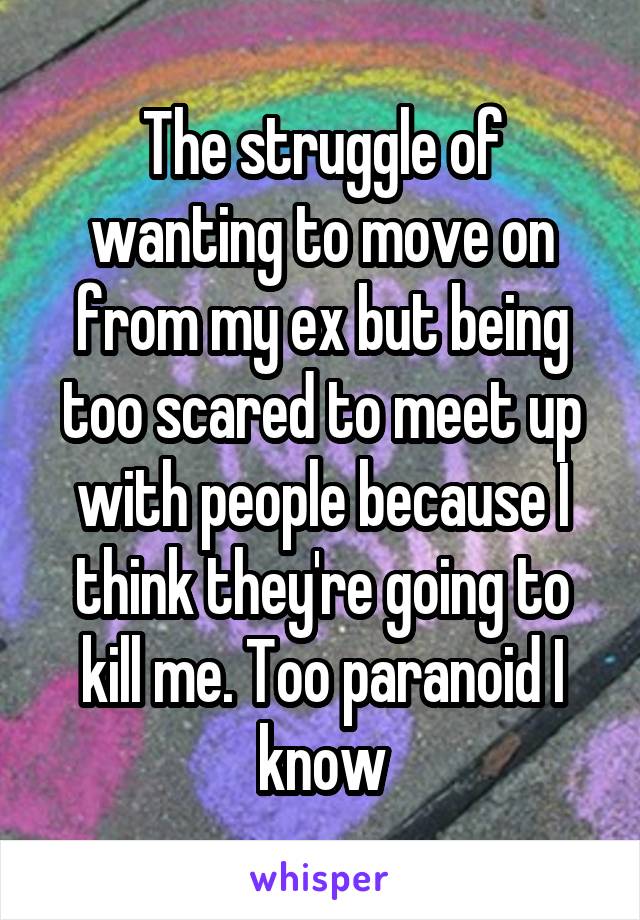 The struggle of wanting to move on from my ex but being too scared to meet up with people because I think they're going to kill me. Too paranoid I know