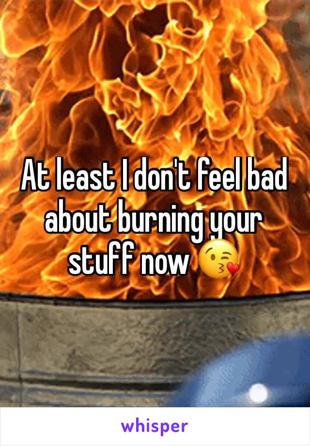 At least I don't feel bad about burning your stuff now 😘