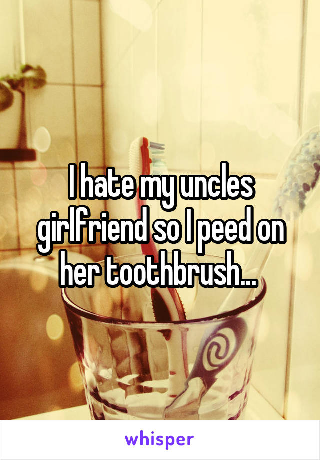 I hate my uncles girlfriend so I peed on her toothbrush... 