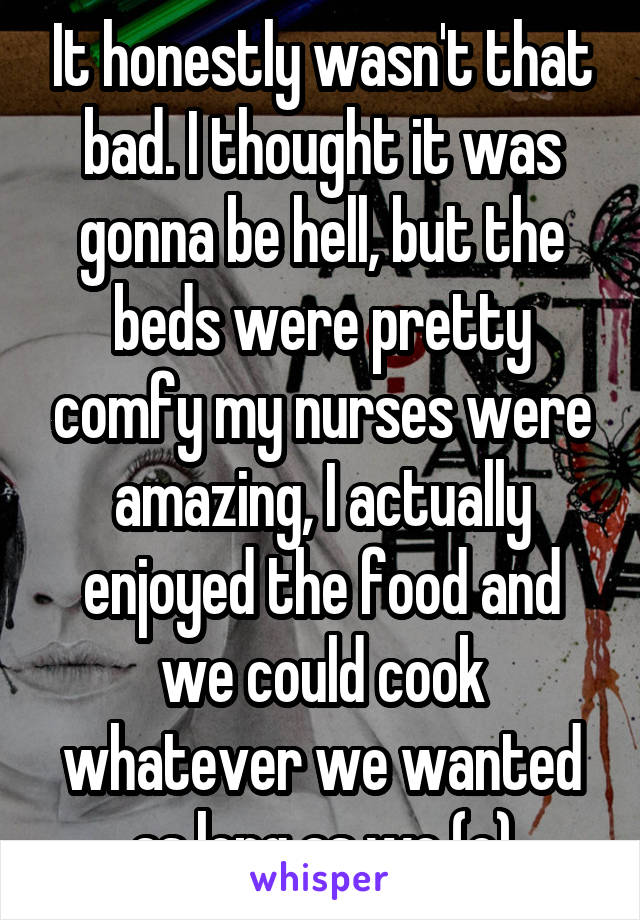 It honestly wasn't that bad. I thought it was gonna be hell, but the beds were pretty comfy my nurses were amazing, I actually enjoyed the food and we could cook whatever we wanted as long as we (c)