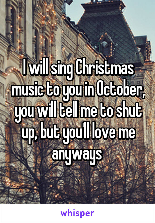 I will sing Christmas music to you in October, you will tell me to shut up, but you'll love me anyways 