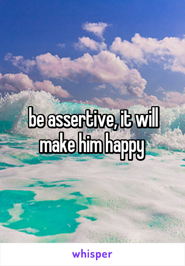 be assertive, it will make him happy 