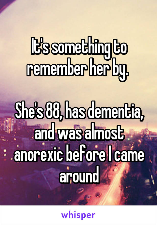 It's something to remember her by. 

She's 88, has dementia, and was almost anorexic before I came around