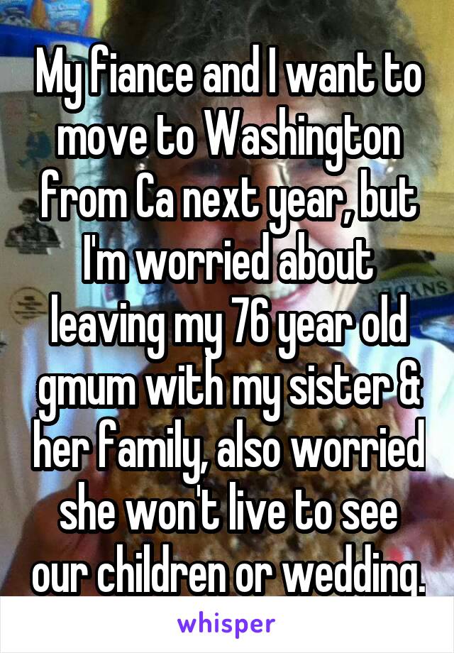 My fiance and I want to move to Washington from Ca next year, but I'm worried about leaving my 76 year old gmum with my sister & her family, also worried she won't live to see our children or wedding.