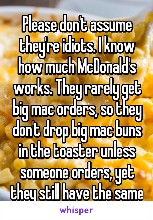 Please don't assume they're idiots. I know how much McDonald's works. They rarely get big mac orders, so they don't drop big mac buns in the toaster unless someone orders, yet they still have the same
