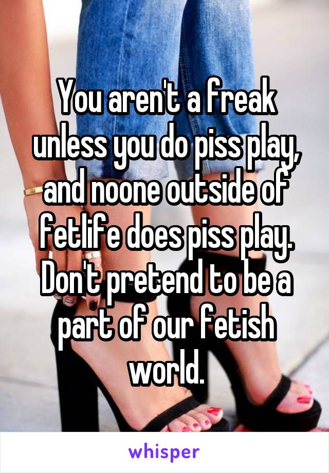 You aren't a freak unless you do piss play, and noone outside of fetlife does piss play. Don't pretend to be a part of our fetish world.