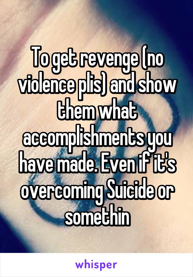 To get revenge (no violence plis) and show them what accomplishments you have made. Even if it's overcoming Suicide or somethin