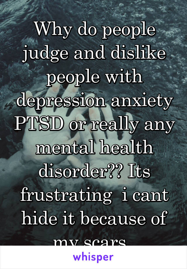 Why do people judge and dislike people with depression anxiety PTSD or really any mental health disorder?? Its frustrating  i cant hide it because of my scars..
