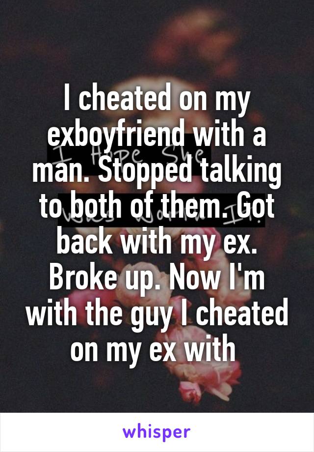 I cheated on my exboyfriend with a man. Stopped talking to both of them. Got back with my ex. Broke up. Now I'm with the guy I cheated on my ex with 