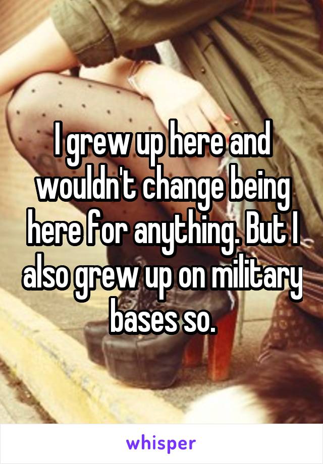 I grew up here and wouldn't change being here for anything. But I also grew up on military bases so.