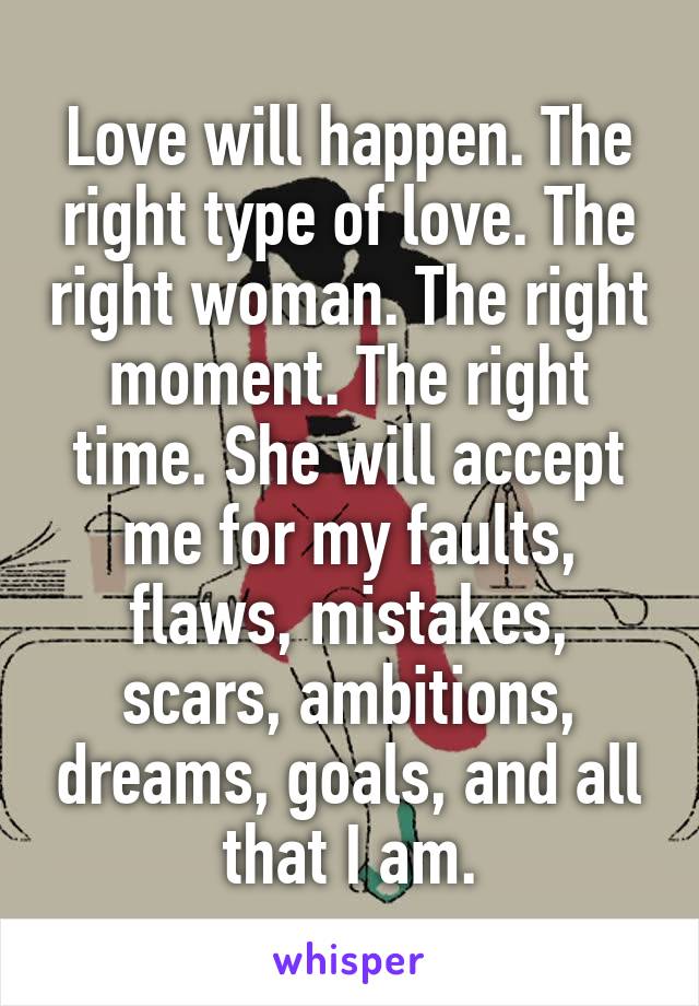 Love will happen. The right type of love. The right woman. The right moment. The right time. She will accept me for my faults, flaws, mistakes, scars, ambitions, dreams, goals, and all that I am.