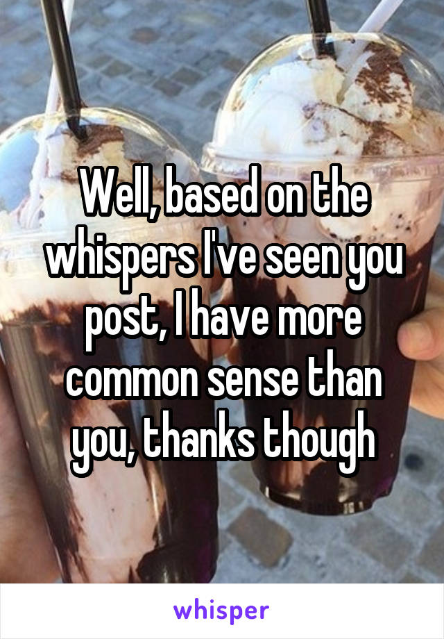 Well, based on the whispers I've seen you post, I have more common sense than you, thanks though