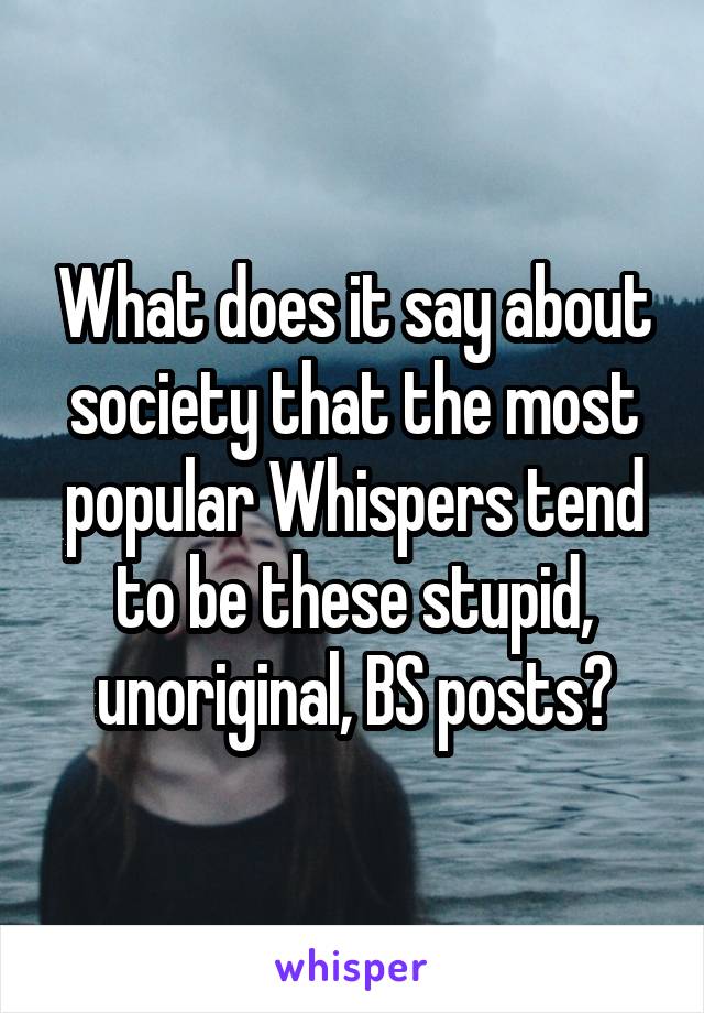 What does it say about society that the most popular Whispers tend to be these stupid, unoriginal, BS posts?