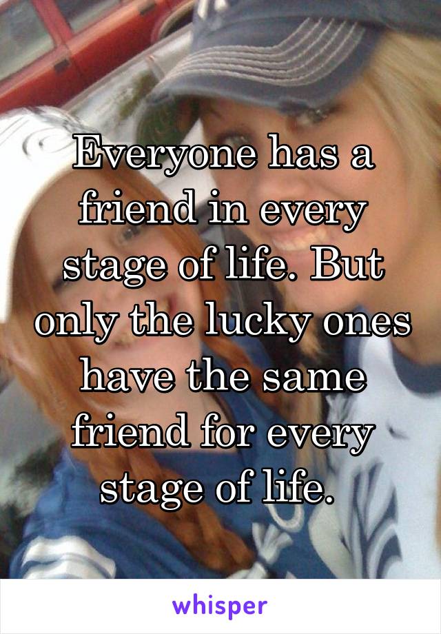 Everyone has a friend in every stage of life. But only the lucky ones have the same friend for every stage of life. 