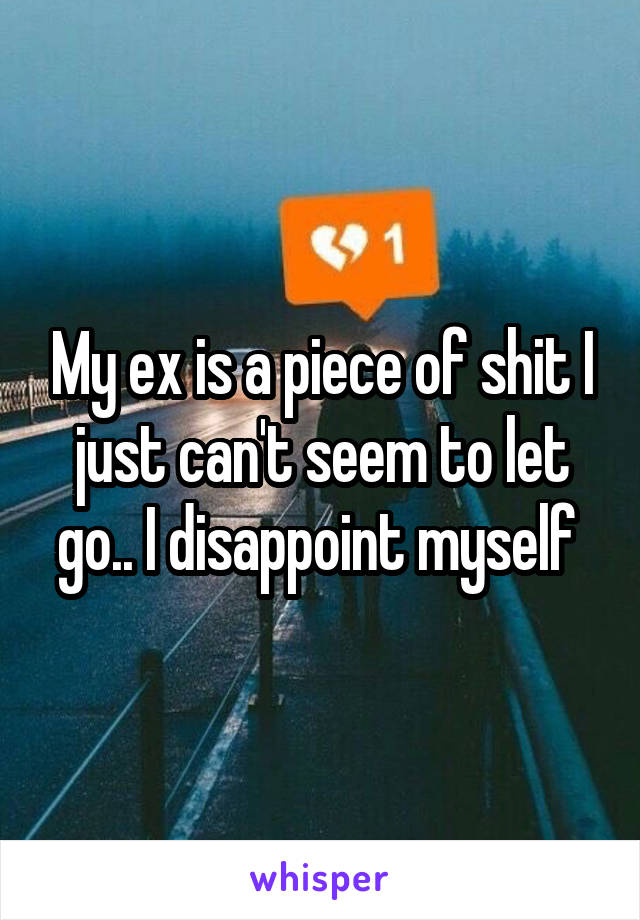 My ex is a piece of shit I just can't seem to let go.. I disappoint myself 