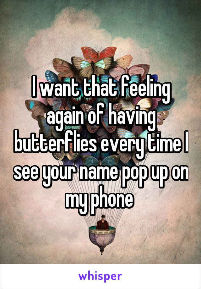 I want that feeling again of having butterflies every time I see your name pop up on my phone 
