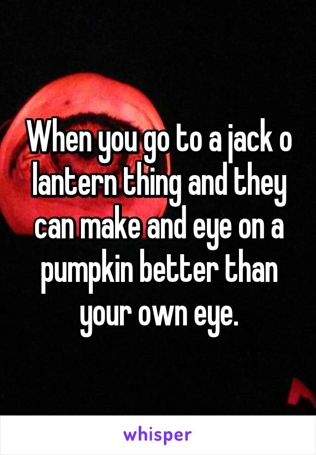 When you go to a jack o lantern thing and they can make and eye on a pumpkin better than your own eye.