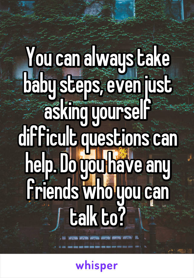 You can always take baby steps, even just asking yourself difficult questions can help. Do you have any friends who you can talk to?