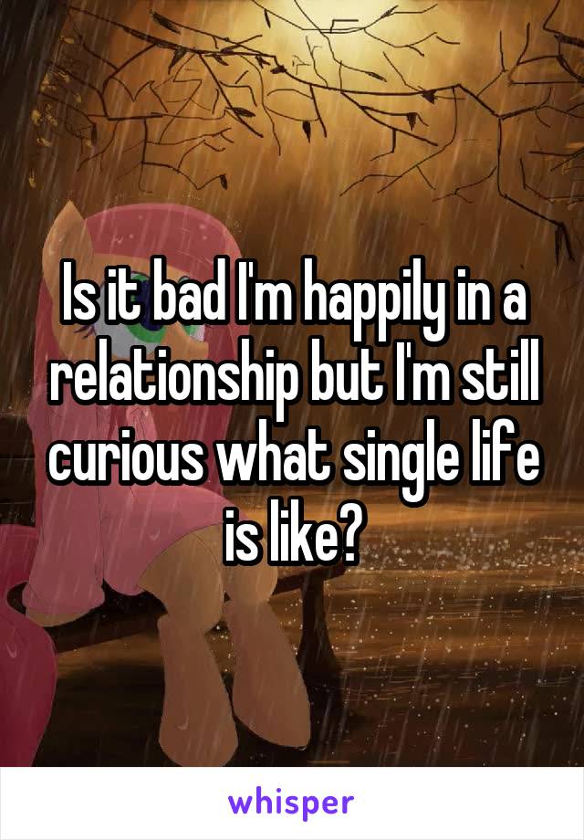 Is it bad I'm happily in a relationship but I'm still curious what single life is like?