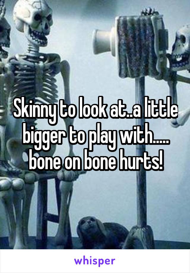Skinny to look at..a little bigger to play with.....
bone on bone hurts!