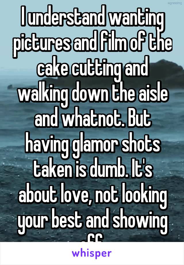 I understand wanting pictures and film of the cake cutting and walking down the aisle and whatnot. But having glamor shots taken is dumb. It's about love, not looking your best and showing off.