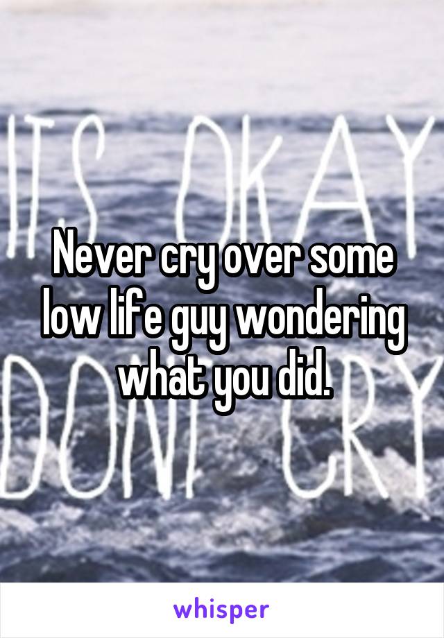 Never cry over some low life guy wondering what you did.