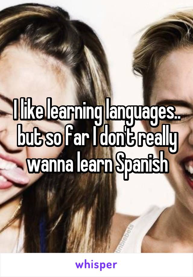 I like learning languages.. but so far I don't really wanna learn Spanish