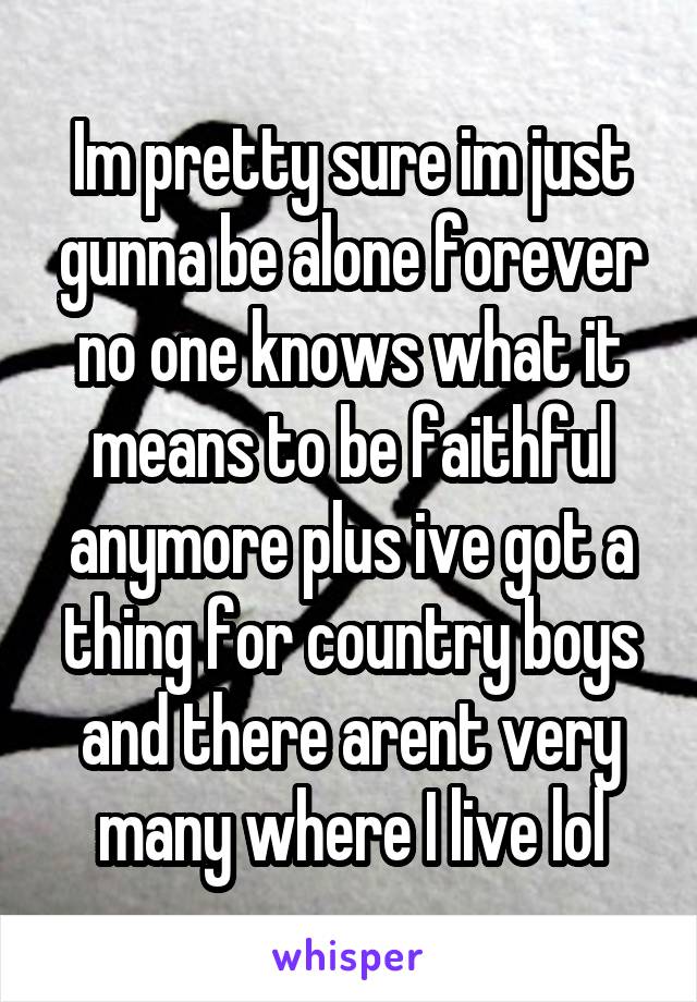 Im pretty sure im just gunna be alone forever no one knows what it means to be faithful anymore plus ive got a thing for country boys and there arent very many where I live lol