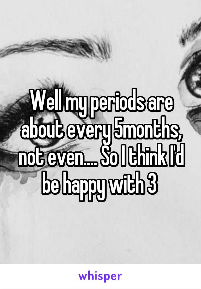 Well my periods are about every 5months, not even.... So I think I'd be happy with 3 