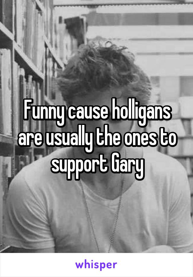 Funny cause holligans are usually the ones to support Gary