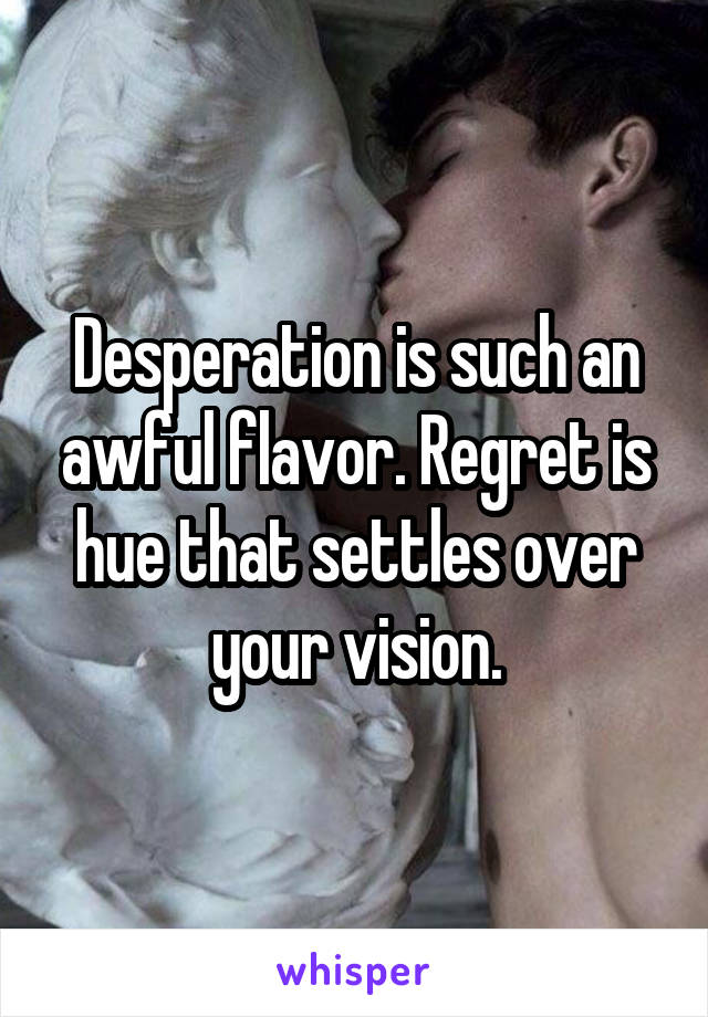 Desperation is such an awful flavor. Regret is hue that settles over your vision.